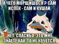 а чего морщишься ? сам испёк - сам и кушай. нет. спасибо. это мне знаете как-то не хочется.