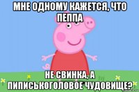 мне одному кажется, что пеппа не свинка, а пиписькоголовое чудовище?