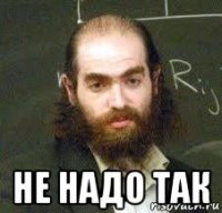  не надо так