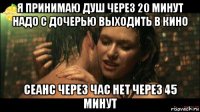 я принимаю душ через 20 минут надо с дочерью выходить в кино сеанс через час нет через 45 минут