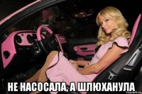  не насосала, а шлюханула