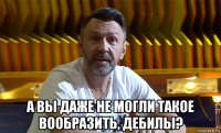  а вы даже не могли такое вообразить, дебилы?