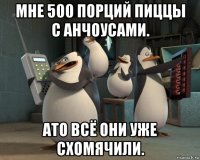 мне 500 порций пиццы с анчоусами. ато всё они уже схомячили.