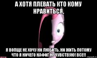 а хотя плевать кто кому нравиться, я вопще не хочу ни любить, ни жить потому что я ничего нафиг не чувствую! все!!