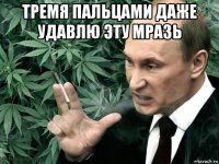 тремя пальцами даже удавлю эту мразь 