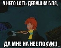 у него есть девушка бля, да мне на нее похуй!!