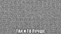  так и то лучше
