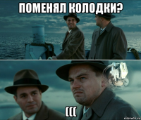 поменял колодки? (((