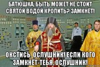 батюшка, быть может не стоит святой водой кропить? замкнёт! окстись, ослушник! если кого замкнёт-тебя, ослушник!