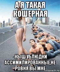 а я такая кошерная -кыш ублюдки ассимилированные,не ровня вы мне