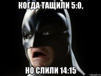 когда тащили 5:0, но слили 14:15