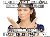 дорогие друзья, пожалуйста, не надо показывать мне роскошый отдых за границей, мне туда нельзя