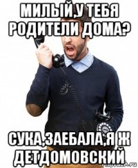 милый,у тебя родители дома? сука,заебала,я ж детдомовский