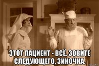  этот пациент - всё. зовите следующего, зиночка.