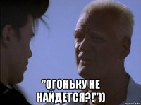  "огоньку не найдется?!"))