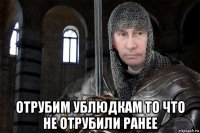  отрубим ублюдкам то что не отрубили ранее
