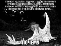 я знаю,что далеко не подарок,та ещё истеричка,могу кричать,обзываться,трепать нервы,потом сама жалею,но я никогда не передавала,не бросала,как вы меня!вы!-те кого я любила и кому так верила... почему