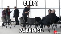 скоро 24 август