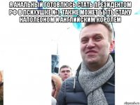 я анальный готовлюсь стать президентом рф в психушке №1, также может быть стану наполеоном и английским королем 