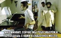  тихо михаил, сейчас мы тебя заберём и ты поедешь с нами в сказочное место.