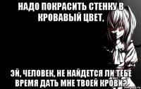 надо покрасить стенку в кровавый цвет, эй, человек, не найдется ли тебе время дать мне твоей крови?