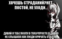 хочешь страданий?нет, постой, не уходи... давай я тебе уколу в глаз?просто я давно не слышала как люди кричать от боли.