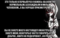 это только в первый раз я кажусь обсалютно нормальным, безобидным и милым человеком...а вы хорошо присмотрелись? вы не знаете моего настоящего монстра, вы не знаете меня, некоторые часто говорять что я добрая...никто не подозревает...и я рада...