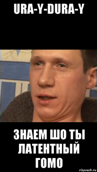 ura-y-dura-y знаем шо ты латентный гомо