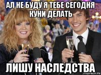 ал не буду я тебе сегодня куни делать лишу наследства