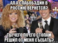 ал а слабобздин в россию вернется? ты чего по его стопам решил от меня съебать?