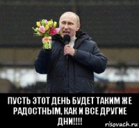  пусть этот день будет таким же радостным, как и все другие дни!!!!