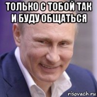 только с тобой так и буду общаться 