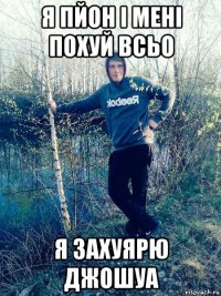 я пйон і мені похуй всьо я захуярю джошуа