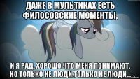 даже в мультиках есть филосовские моменты, и я рад. хорошо что меня понимают, но только не люди.только не люди...