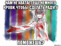 нам не хватает еще немного крови, чтобы сделать радугу поможешь?