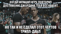 когда затащил игру, повторил достижение джордана, тебя все хвалят но так и не сделал этот чёртов трипл-дабл