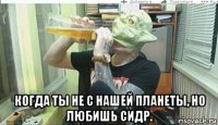  когда ты не с нашей планеты, но любишь сидр.