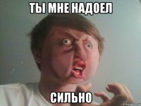 ты мне надоел сильно