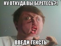 ну откуда вы беретесь?! введи тексть