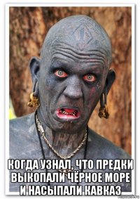  когда узнал, что предки выкопали чёрное море и насыпали кавказ