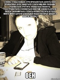 я живу, чтобы каждое утро просыпаться, делать свои привычные дела, общаться с дорогими мне людьми, радоваться, грустить, улыбаться, плакать, расстраиваться и заливаться хохотом. узнавать других людей, знакомиться, строить планы, растить детей и много-много других банальных вещей, которые входят в понятие жизнь!!! оен