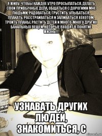 я живу, чтобы каждое утро просыпаться, делать свои привычные дела, общаться с дорогими мне людьми, радоваться, грустить, улыбаться, плакать, расстраиваться и заливаться хохотом. троить планы, растить детей и много-много других банальных вещей, которые входят в понятие жизнь!!! узнавать других людей, знакомиться, с