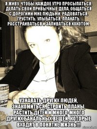 я живу, чтобы каждое утро просыпаться, делать свои привычные дела, общаться с дорогими мне людьми, радоваться, грустить, улыбаться, плакать, расстраиваться и заливаться хохотом. узнавать других людей, знакомиться, строить планы, растить детей и много-много других банальных вещей, которые входят в понятие жизнь!!!