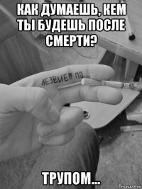 как думаешь, кем ты будешь после смерти? трупом...