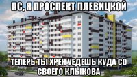 пс, я проспект плевицкой теперь ты хрен уедешь куда со своего клыкова