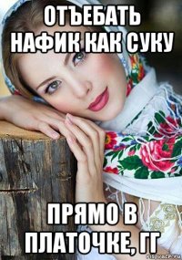 отъебать нафик как суку прямо в платочке, гг