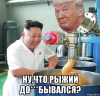  ну,что рыжий до***бывался?