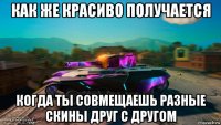 как же красиво получается когда ты совмещаешь разные скины друг с другом