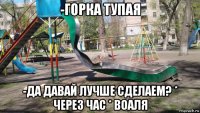 -горка тупая -да давай лучше сделаем? * через час * воаля