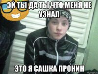 эй ты да ты что меня не узнал это я сашка пронин